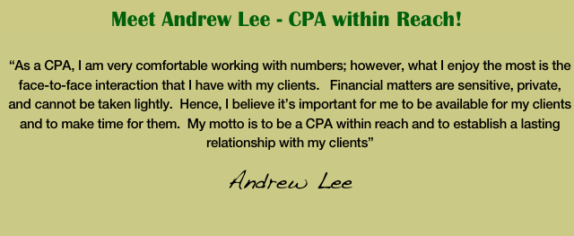 Meet Andrew Lee - CPA within Reach!

“As a CPA, I am very comfortable working with numbers; however, what I enjoy the most is the face-to-face interaction that I have with my clients.   Financial matters are sensitive, private, and cannot be taken lightly.  Hence, I believe it’s important for me to be available for my clients and to make time for them.  My motto is to be a CPA within reach and to establish a lasting relationship with my clients” 
Andrew Lee                               
                                                  